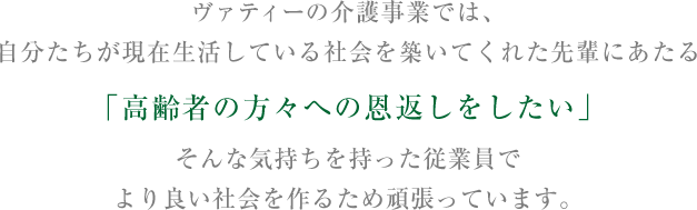 ヴァティーの介護事業では、自分たちが現在生活している社会を築いてくれた先輩にあたる「高齢者の方々への恩返しをしたい」そんな気持ちを持った従業員でより良い社会を作るため頑張っています。