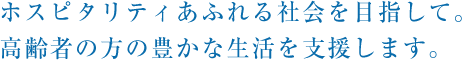 ホスピタリティあふれる社会を目指して。高齢者の方の豊かな生活を支援します。